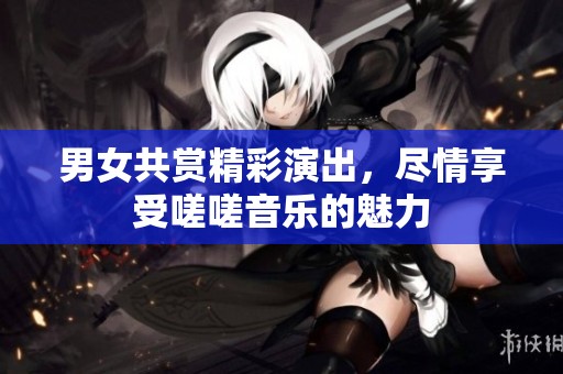 男女共赏精彩演出，尽情享受嗟嗟音乐的魅力