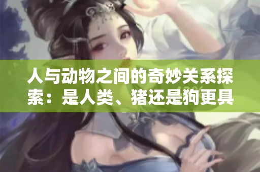 人与动物之间的奇妙关系探索：是人类、猪还是狗更具智慧