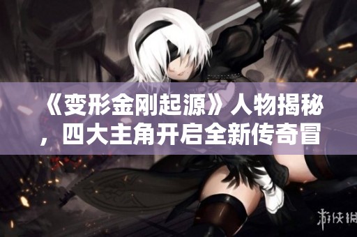 《变形金刚起源》人物揭秘，四大主角开启全新传奇冒险之旅