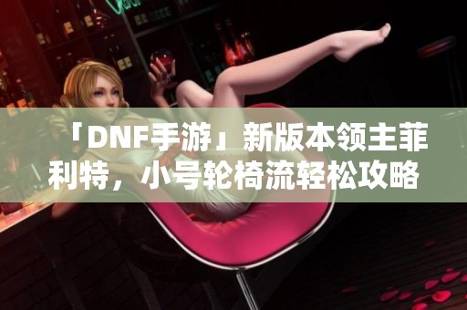 「DNF手游」新版本领主菲利特，小号轮椅流轻松攻略分享
