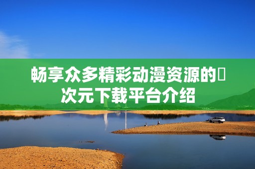 畅享众多精彩动漫资源的囧次元下载平台介绍