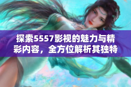探索5557影视的魅力与精彩内容，全方位解析其独特之处