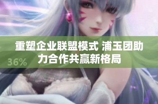 重塑企业联盟模式 浦玉团助力合作共赢新格局