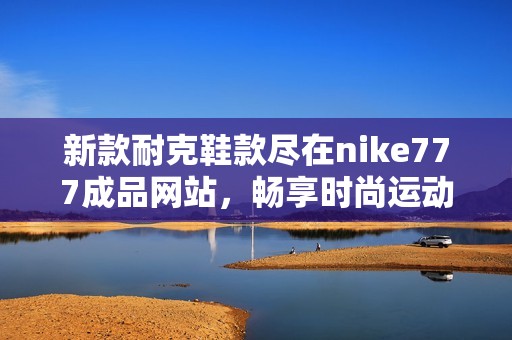 新款耐克鞋款尽在nike777成品网站，畅享时尚运动体验