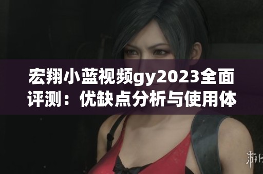 宏翔小蓝视频gy2023全面评测：优缺点分析与使用体验总结
