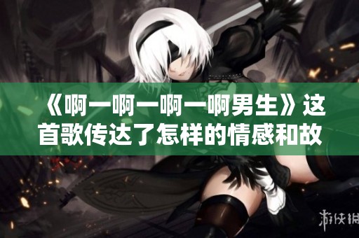 《啊一啊一啊一啊男生》这首歌传达了怎样的情感和故事呢