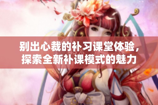 别出心裁的补习课堂体验，探索全新补课模式的魅力