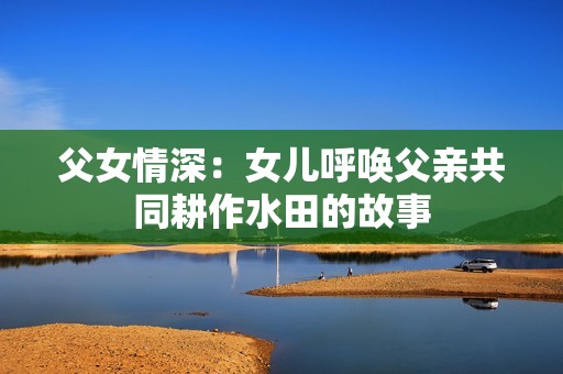 父女情深：女儿呼唤父亲共同耕作水田的故事