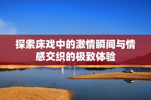 探索床戏中的激情瞬间与情感交织的极致体验