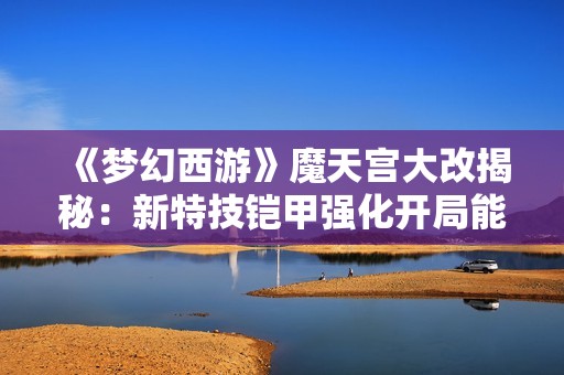 《梦幻西游》魔天宫大改揭秘：新特技铠甲强化开局能力提升至六成