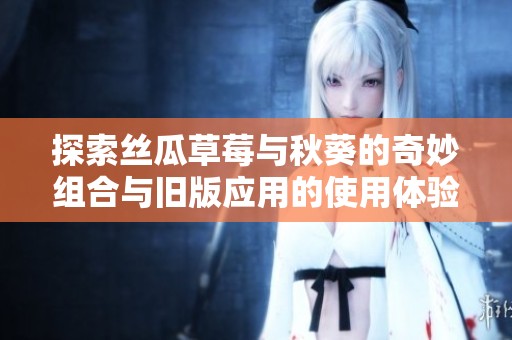 探索丝瓜草莓与秋葵的奇妙组合与旧版应用的使用体验