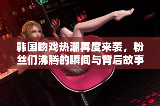 韩国吻戏热潮再度来袭，粉丝们沸腾的瞬间与背后故事揭晓