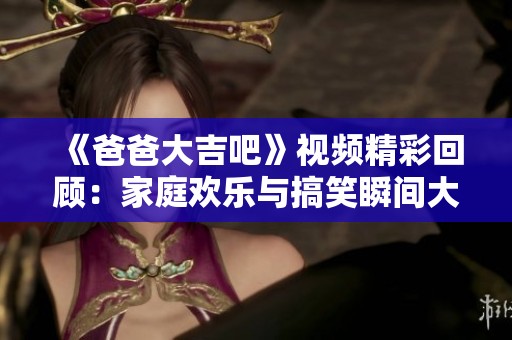 《爸爸大吉吧》视频精彩回顾：家庭欢乐与搞笑瞬间大集合