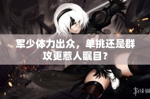 军少体力出众，单挑还是群攻更惹人瞩目？