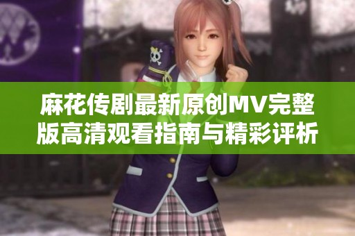 麻花传剧最新原创MV完整版高清观看指南与精彩评析