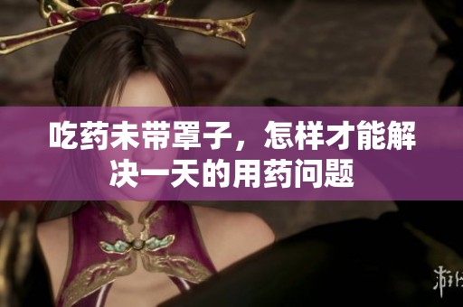 吃药未带罩子，怎样才能解决一天的用药问题