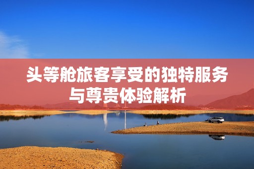 头等舱旅客享受的独特服务与尊贵体验解析
