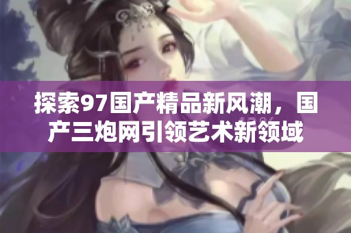 探索97国产精品新风潮，国产三炮网引领艺术新领域