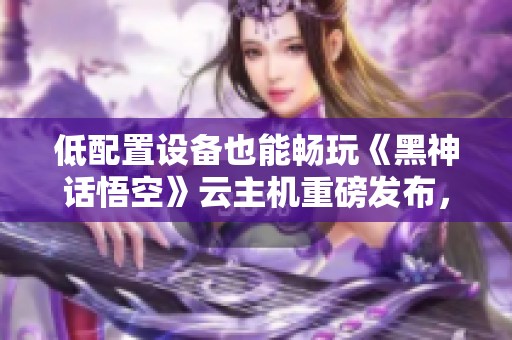 低配置设备也能畅玩《黑神话悟空》云主机重磅发布，助力游戏新体验