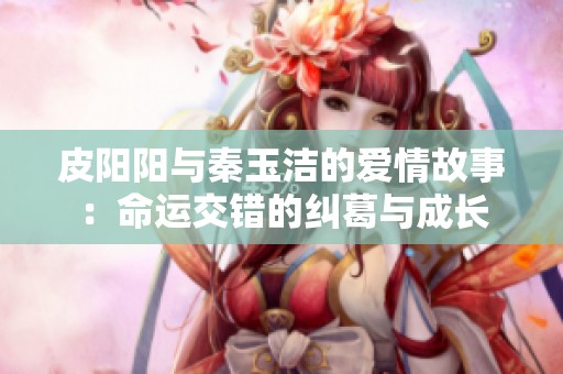 皮阳阳与秦玉洁的爱情故事：命运交错的纠葛与成长