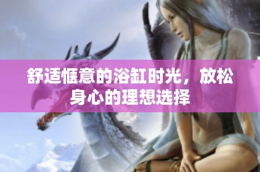 舒适惬意的浴缸时光，放松身心的理想选择