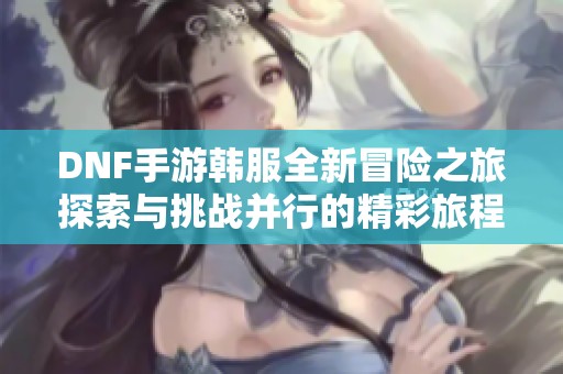 DNF手游韩服全新冒险之旅探索与挑战并行的精彩旅程