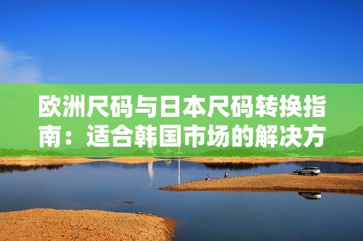 欧洲尺码与日本尺码转换指南：适合韩国市场的解决方案