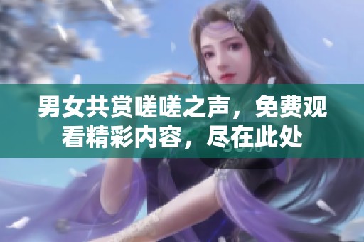 男女共赏嗟嗟之声，免费观看精彩内容，尽在此处