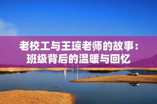 老校工与王琼老师的故事：班级背后的温暖与回忆