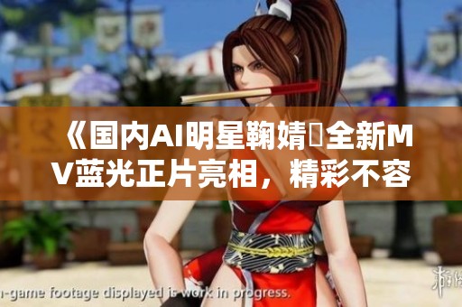 《国内AI明星鞠婧祎全新MV蓝光正片亮相，精彩不容错过》