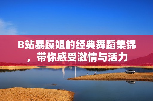 B站暴躁姐的经典舞蹈集锦，带你感受激情与活力