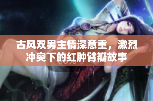 古风双男主情深意重，激烈冲突下的红肿臂瓣故事