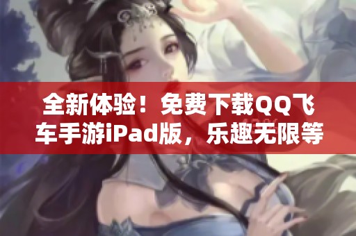 全新体验！免费下载QQ飞车手游iPad版，乐趣无限等你来玩