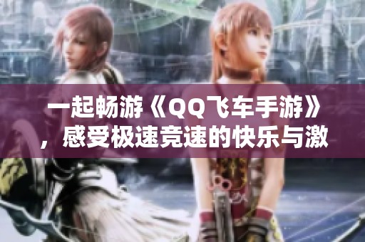 一起畅游《QQ飞车手游》，感受极速竞速的快乐与激情！