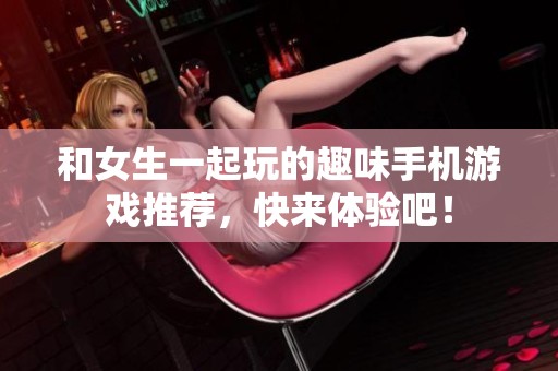 和女生一起玩的趣味手机游戏推荐，快来体验吧！