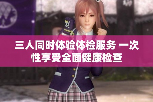 三人同时体验体检服务 一次性享受全面健康检查