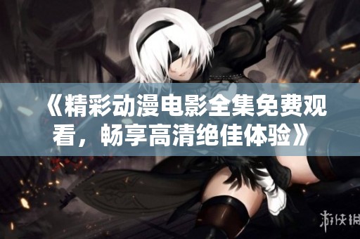 《精彩动漫电影全集免费观看，畅享高清绝佳体验》