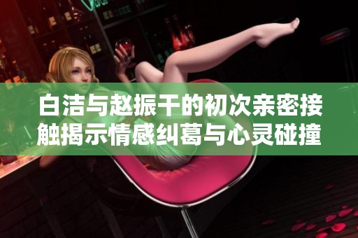 白洁与赵振干的初次亲密接触揭示情感纠葛与心灵碰撞