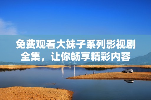 免费观看大妹子系列影视剧全集，让你畅享精彩内容