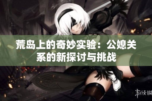 荒岛上的奇妙实验：公媳关系的新探讨与挑战
