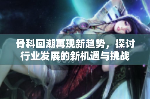 骨科回潮再现新趋势，探讨行业发展的新机遇与挑战