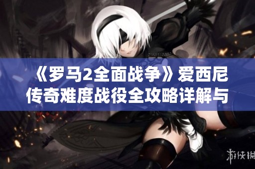 《罗马2全面战争》爱西尼传奇难度战役全攻略详解与技巧分享