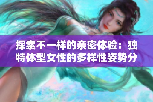 探索不一样的亲密体验：独特体型女性的多样性姿势分享