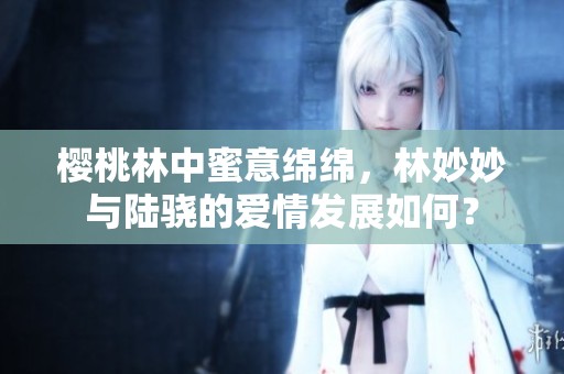 樱桃林中蜜意绵绵，林妙妙与陆骁的爱情发展如何？