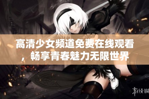 高清少女频道免费在线观看，畅享青春魅力无限世界