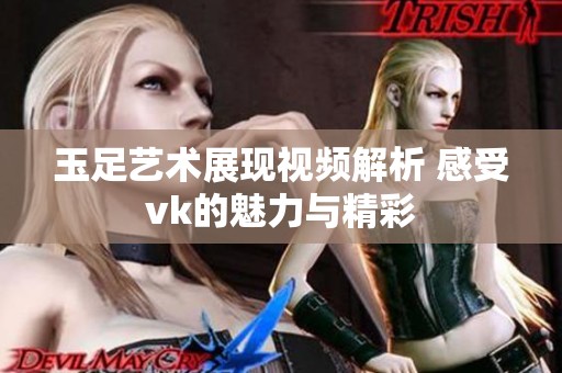 玉足艺术展现视频解析 感受vk的魅力与精彩