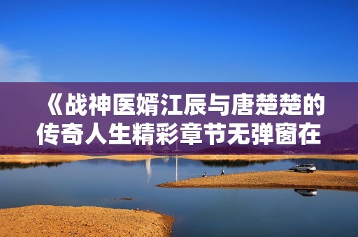 《战神医婿江辰与唐楚楚的传奇人生精彩章节无弹窗在线阅读》