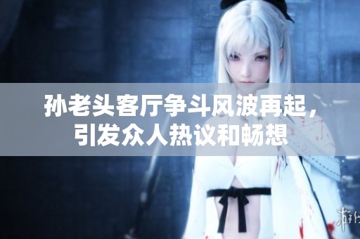 孙老头客厅争斗风波再起，引发众人热议和畅想
