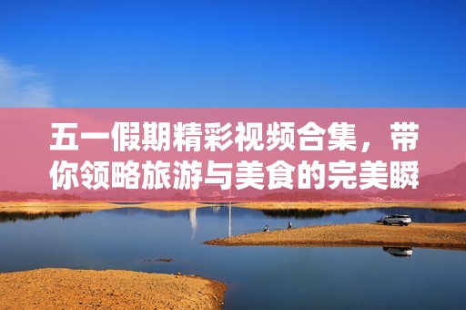 五一假期精彩视频合集，带你领略旅游与美食的完美瞬间