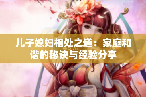 儿子媳妇相处之道：家庭和谐的秘诀与经验分享